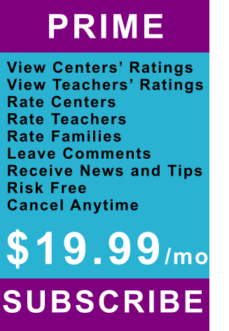 PRIME   View Centers’ Ratings View Teachers’ Ratings Rate Centers Rate Teachers Rate Families Leave Comments Receive News and Tips Risk Free Cancel Anytime SUBSCRIBE   $19.99/mo